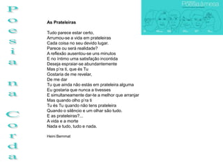 As Prateleiras

Tudo parece estar certo,
Arrumou-se a vida em prateleiras
Cada coisa no seu devido lugar.
Parece ou será realidade?
A reflexão ausentou-se uns minutos
E no íntimo uma satisfação incontida
Deseja espraiar-se abundantemente
Mas p’ra ti, que és Tu
Gostaria de me revelar,
De me dar
Tu que ainda não estás em prateleira alguma
Eu gostaria que nunca a tivesses
E simultaneamente dar-te a melhor que arranjar
Mas quando olho p’ra ti
Tu és Tu quando não tens prateleira
Quando o silêncio e um olhar são tudo.
E as prateleiras?...
A vida e a morte
Nada e tudo, tudo e nada.

Heini Bernmat
 