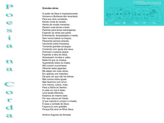 Grandes obras

O poder de Deus é impressionante;
Homens e Mulheres têm levantado;
Para sua obra constante;
Dando conta do recado.
Heróis de muitas maneiras;
Deixam suas terras e lares;
Partindo para terras estrangeiras;
Fazendo as obras aos pares.
Enfrentando, tempestades e marés;
Sem nunca baixar os braços;
Passando sempre através;
Vencendo todos fracassos.
Tomando grandes encargos;
Contando com ajuda dos seus;
Avançam a passos largos;
Fazendo a obra de Deus.
Atravessam montes e vales;
Nada há que os impeça;
Suportando todos os males;
Até cumprir a promessa.
Olhando estes gigantes;
Me alegro em suas obras;
Em apenas uns instantes;
Dá para ver que não há sobras.
Não somos todos iguais;
Mas fazemos com amor;
Uns menos, outros, mais;
Para a Glória do Senhor.
A cada um nos é dado;
Uma tarefa diferente;
Estamos do mesmo lado;
Por isso vamos em frente.
O que importa é cumprir a missão;
É essa a vontade de Deus;
Façamo-lo com gratidão;
Porque Ele ama os filhos Seus.

António Augusto de Almeida
 