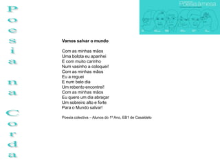 Vamos salvar o mundo

Com as minhas mãos
Uma bolota eu apanhei
E com muito carinho
Num vasinho a coloquei!
Com as minhas mãos
Eu a reguei
E num belo dia
Um rebento encontrei!
Com as minhas mãos
Eu quero um dia abraçar
Um sobreiro alto e forte
Para o Mundo salvar!

Poesia colectiva – Alunos do 1º Ano, EB1 de Casaldelo
 