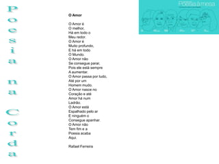 O Amor

O Amor é
O melhor,
Há em todo o
Meu redor.
O Amor é
Muito profundo,
E há em todo
O Mundo.
O Amor não
Se consegue parar,
Pois ele está sempre
A aumentar.
O Amor passa por tudo,
Até por um
Homem mudo.
O Amor nasce no
Coração e até
Amor há num
Ladrão.
O Amor está
Espalhado pelo ar
E ninguém o
Consegue apanhar.
O Amor não
Tem fim e a
Poesia acaba
Aqui.

Rafael Ferreira
 