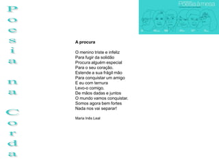 A procura

O menino triste e infeliz
Para fugir da solidão
Procura alguém especial
Para o seu coração.
Estende a sua frágil mão
Para conquistar um amigo
E eu com ternura
Levo-o comigo.
De mãos dadas e juntos
O mundo vamos conquistar.
Somos agora bem fortes
Nada nos vai separar!

Maria Inês Leal
 