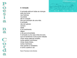 Poesia na Corda A  Amizade A amizade está em todas as crianças está nos livros nas histórias na poesia até no coração dos que precisam de uma mão. A amizade não tem género número idade é um sentimento alegre e de pura sinceridade. A amizade é uma casa cheia de sons que se transforme numa suave melodia umas vezes palavras simples, outras gestos carinhosos. Umas vezes tristes, outras manhosos, mas quando é verdadeira é como a pedra e cal.  Nuno Francisco Lima Gomes 
