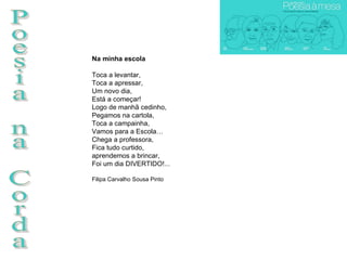 Poesia na Corda Na minha escola Toca a levantar, Toca a apressar, Um novo dia, Está a começar! Logo de manhã cedinho, Pegamos na cartola, Toca a campainha, Vamos para a Escola… Chega a professora, Fica tudo curtido,  aprendemos a brincar, Foi um dia DIVERTIDO!...  Filipa Carvalho Sousa Pinto 