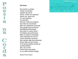 Poesia na Corda Os livros Sou bonito e variado Todos me adoram Gostam de me ler Folha, a folha me exploram. Quem sou, quem sou Tu vais adivinhar É muito fácil Não tem nada que enganar. Sou feito de uma árvore Mas com sabedoria Universal Sou aquele que se procura Na Biblioteca Municipal. Dou para rir e para chorar E também para adormecer Mas em todas as situações Tens interesse em me ver. Tenho tamanhos diversos Dou sempre algo para aprender Posso falar-vos em versos E em prosa também podia ser Já descobriste? Sim, sou o livro! Tenho boas instruções E vou estar sempre contigo.  Beatriz Pinho Pereira 