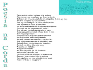 Poesia na Corda Teces a minha imagem com esse olhar abstracto Não me reconheço nessa figura que desenhas de mim Exibes-me em miragens que plantas em cada pedaço de terra que pisas Em cada pedaço de céu que deslumbras… Que seja tua essa figura e as tantas outras que crias Que sejam teus os toques de voracidade Os lábios de sede e envoltos do sangue que me sugaste Num beijo que não conseguias mais conter… Que seja tua a humidade que transpiro de prazer Cada vez que intimamente te refugias dentro de mim Sem me pedir permissão Compreendes aquilo que meus olhos consomem Aquilo que o meu interior deseja e flameja Eu pulso e expulso e absorvo tudo o que é prazer Que existe neste ar saturado de respiração e suor Saturado de um exorcismo de gritos ofegantes… Concede-me, dá-me à luz nesta cama Nestes lençóis molhados Nas paredes marcadas No chão que parece que não existe mais… Expõe o meu corpo para o teu Tortura-o com as tuas fantasias e os teus instintos Despe-o e observa-o com todos os sentidos Vem e pertence aos meus seios, às minhas coxas Aos meus lábios, ao meu ponto G 