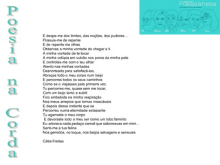 Poesia na Corda E despe-me dos limites, das noções, dos pudores… Possuis-me de repente E de repente me olhas Observas a minha vontade de chegar a ti A minha vontade de te tocar A minha volúpia em vulcão nos poros da minha pele E controlas-me com o teu olhar Atento nas minhas vontades Desnorteado para satisfazê-las. Abraças todo o meu corpo num beijo E percorres todos os seus caminhos Como se o viajasses pela primeira vez. Tu percorres-me, quase sem me tocar, Com um beijo lento e subtil Fico embebida na minha respiração Nos meus arrepios que tornas insaciáveis E depois desse instante que se Percorreu numa eternidade extasiante Tu agarraste o meu corpo E devoraste todo o meu ser como um lobo faminto Eu adorava cada pedaço carnal que saboreavas em mim… Senti-me a tua felina Nos gemidos, no toque, nos beijos selvagens e sensuais Cátia Freitas 