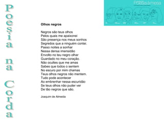 Poesia na Corda Olhos negros Negros são teus olhos Pelos quais me apaixonei São presença nos meus sonhos Segredos que a ninguém contei. Passo noites a sonhar Nessa densa imensidão Envolto no teu negro olhar Guardado no meu coração. Não ocultes que me amas Sabes que todos o sentem No escuro por mim chamas Teus olhos negros não mentem. Tudo pode acontecer Ao embrenhar nessa escuridão Se teus olhos não puder ver De tão negros que são.  Joaquim de Almeida 