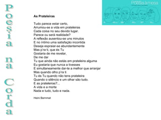 Poesia na Corda As Prateleiras Tudo parece estar certo, Arrumou-se a vida em prateleiras Cada coisa no seu devido lugar. Parece ou será realidade? A reflexão ausentou-se uns minutos E no íntimo uma satisfação incontida Deseja espraiar-se abundantemente Mas p’ra ti, que és Tu Gostaria de me revelar,  De me dar Tu que ainda não estás em prateleira alguma Eu gostaria que nunca a tivesses E simultaneamente dar-te a melhor que arranjar Mas quando olho p’ra ti Tu és Tu quando não tens prateleira Quando o silêncio e um olhar são tudo. E as prateleiras?... A vida e a morte Nada e tudo, tudo e nada. Heini Bernmat  