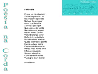 Poesia na Corda Fim de dia Fim de um dia atarefado Vou de regresso ao lar No autocarro apinhado Na hora de regressar Ainda que distraída Aprecio a paisagem Que aparece de fugida Na minha curta viagem De um alto da cidade Vislumbro longe o mar Reflectindo a claridade Do sol cadente a brilhar Quedo os olhos no poente E uma onda de calma Envolvo-me lentamente Dando paz à minha alma E fico, embevecida, Serena, a imaginar Como será outra vida Vivida p’ra além do mar.  Lizete Gomes 