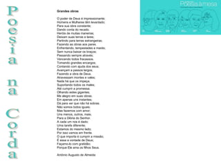 Poesia na Corda Grandes obras O poder de Deus é impressionante; Homens e Mulheres têm levantado; Para sua obra constante; Dando conta do recado. Heróis de muitas maneiras; Deixam suas terras e lares; Partindo para terras estrangeiras; Fazendo as obras aos pares. Enfrentando, tempestades e marés; Sem nunca baixar os braços; Passando sempre através; Vencendo todos fracassos. Tomando grandes encargos; Contando com ajuda dos seus; Avançam a passos largos; Fazendo a obra de Deus. Atravessam montes e vales; Nada há que os impeça; Suportando todos os males; Até cumprir a promessa. Olhando estes gigantes; Me alegro em suas obras; Em apenas uns instantes; Dá para ver que não há sobras. Não somos todos iguais; Mas fazemos com amor; Uns menos, outros, mais; Para a Glória do Senhor. A cada um nos é dado; Uma tarefa diferente; Estamos do mesmo lado; Por isso vamos em frente. O que importa é cumprir a missão; É essa a vontade de Deus; Façamo-lo com gratidão; Porque Ele ama os filhos Seus.  António Augusto de Almeida 