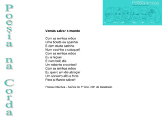 Poesia na Corda Vamos salvar o mundo Com as minhas mãos Uma bolota eu apanhei E com muito carinho Num vasinho a coloquei! Com as minhas mãos Eu a reguei E num belo dia Um rebento encontrei! Com as minhas mãos Eu quero um dia abraçar Um sobreiro alto e forte Para o Mundo salvar!  Poesia colectiva – Alunos do 1º Ano, EB1 de Casaldelo 