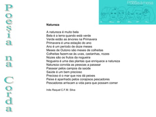 Poesia na Corda Natureza A natureza é muito bela Bela é a terra quando está verde Verde estão as àrvores na Primavera Primavera é uma estação do ano Ano é um período de doze meses Meses de Outono são meses de colheitas Colheitas fazem-se às uvas, castanhas, nozes Nozes são os frutos da nogueira Nogueira é uma das plantas que enriquece a natureza Natureza convida as pessoas a passear Passear pelos campos da saúde Saúde é um bem precioso Precioso é o mar que nos dá peixes Peixe é apanhado pelos corajosos pescadores Pescadores arriscam a vida para que possam comer  Inês Raquel C.F.M. Silva 
