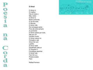 Poesia na Corda O Amor O Amor é O melhor, Há em todo o Meu redor. O Amor é Muito profundo, E há em todo O Mundo. O Amor não  Se consegue parar, Pois ele está sempre A aumentar. O Amor passa por tudo, Até por um  Homem mudo. O Amor nasce no Coração e até Amor há num Ladrão. O Amor está Espalhado pelo ar E ninguém o Consegue apanhar. O Amor não  Tem fim e a Poesia acaba Aqui.  Rafael Ferreira 