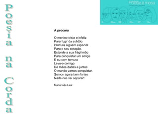 Poesia na Corda A procura O menino triste e infeliz Para fugir da solidão Procura alguém especial Para o seu coração. Estende a sua frágil mão Para conquistar um amigo E eu com ternura Levo-o comigo. De mãos dadas e juntos O mundo vamos conquistar. Somos agora bem fortes Nada nos vai separar!  Maria Inês Leal 