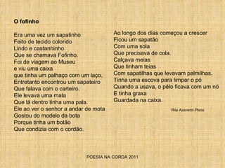 POESIA NA CORDA 2011 O fofinho Era uma vez um sapatinho Feito de tecido colorido Lindo e castanhinho Que se chamava Fofinho. Foi de viagem ao Museu e viu uma caixa que tinha um palhaço com um laço. Entretanto encontrou um sapateiro Que falava com o carteiro. Ele levava uma mala Que lá dentro tinha uma pala. Ele ao ver o senhor a andar de mota Gostou do modelo da bota Porque tinha um botão Que condizia com o cordão. Ao longo dos dias começou a crescer Ficou um sapatão Com uma sola Que precisava de cola. Calçava meias Que tinham teias Com sapatilhas que levavam palmilhas. Tinha uma escova para limpar o pó Quando a usava, o pêlo ficava com um nó E tinha graxa Guardada na caixa. Rita Azevedo Plaza 