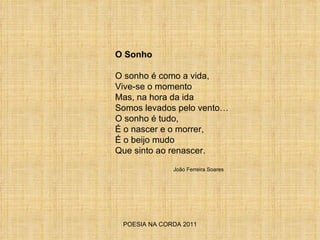 POESIA NA CORDA 2011 O Sonho O sonho é como a vida, Vive-se o momento Mas, na hora da ida Somos levados pelo vento… O sonho é tudo,  É o nascer e o morrer,  É o beijo mudo Que sinto ao renascer.  João Ferreira Soares 
