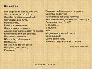 POESIA NA CORDA 2011 Nas páginas Nas páginas da solidão, só li dor, Sem sol e cor, eu só e licor. Garrafas de silêncio sem fundo,  Camufladas pelo fumo,  Pelo nevoeiro, Pelo lume do costume, Que me apaga os passos, Aqueles que toam e ecoam no espaço, Em sincronia com um coração, Não de aço, devasso. Não me faço, disfarço-me Desfaço-me. Na viela não dou um passo Não passo, não posso,  Passo-me. Peço-me, pedaço de peça de pessoa, Caminha, anda, voa! Não caminho não ando não voo! Nem vou a lado algum sem um “penso que…” Ou sem um outro “e se?” E se, nada… E se, tudo… Isso, Ninguém nada em leito turvo, Deito-me mudo Durmo surdo, luxo, Acordado cego e face à luz, imune.  Fábio Miguel Santos Silva 