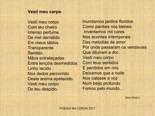 POESIA NA CORDA 2011 Vesti meu corpo Vesti meu corpo Com teu cheiro Intenso perfume  De mel derretido Em meus lábios Transparente Sentido. Mãos entrelaçadas Entre lençóis desmedidos Linho tecido Nos dedos percorrido Deste aroma apetecido. Vesti meu corpo Do teu despido. Inundamos jardins floridos  Como pardais nos beirais Inventamos mil cores Nos acordes intemporais Das melodias de amor Por onde passaram os vendavais Que diluíram a dor. Vesti meu corpo Com teus sentidos E perdidos em nós Deixamos que a noite Nos calasse a voz Num beijo profundo Fomos pelo mundo… Dina Silvério 