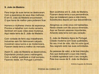 POESIA NA CORDA 2011 S. João da Madeira Para longe de suas terras se deslocaram, Com a esperança de seus dias melhorar, E em S. João da Madeira encontraram, O que havia de melhor para poderem ficar. Homens e mulheres cheios de esperança, Prontos a trabalhar com muita canseira, Sentiram em suas vidas essa mudança, Aqui nesta terra de S. João da Madeira. Com vontade de ferro aqui trabalharam, Industrias sem fim fabricavam calçado, Investiram seus lucros e se modernizara, Fizeram desta terra a melhor do mercado. Assim S. João da Madeira se desenvolveu, Exportando produto para o estrangeiro, Com a melhor qualidade a nível europeu, Fazendo deste, em Portugal o primeiro. Bem acolhidos em S. João da Madeira, Fizeram desta terra a sua permanência, Aqui se instalaram para a vida inteira,  Substituídos depois por sua descendência. Atingimos os vinte cinco mil habitantes, Nesta cidade com tão pouca dimensão, Aqui se fizeram pessoas importantes, Amando esta terra com seu coração. S. João da Madeira digna de Portugal, Cidade moderna com boas qualidades, No seu nível de vida, não há outra igual, Seu segredo está nas suas actividades. Às pessoas de valor, e de boa intenção,  Aos que dedicaram a sua vida inteira,  A cidade agradece com o seu coração, Pela boa causa de S. João da Madeira.  António Augusto de Almeida 