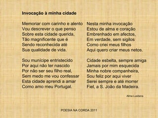 POESIA NA CORDA 2011 Invocação à minha cidade Memoriar com carinho e alento Vou descrever o que penso Sobre esta cidade querida, Tão magnificente que é Sendo reconhecida até Sua qualidade de vida. Sou munícipe entristecido Por aqui não ter nascido Por não ser seu filho real, Sem medo me vou confessar Esta cidade aprendi a amar Como amo meu Portugal. Nesta minha invocação Estou de alma e coração Embrenhado em afectos, Em verdade, sem sigilos Como criei meus filhos Aqui quero criar meus netos. Cidade esbelta, sempre amiga Jamais por mim esquecida Minha nobre companheira, Sou feliz por aqui viver  Serei sempre e até morrer Fiel, a S. João da Madeira.  Alma Lusitana 