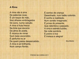 POESIA NA CORDA 2011 A Rima A rima não é sina De palavras ocas. É um toque de mão, Nos olhares embriagados De sons, numa canção. A rima é fruta fresca Na tinta que escorre Da alma do poeta. È música de minar Num beijo escondido. É perfume no ar De quem passa despercebido. A rima é sol brilhante, Num campo florido. É sorriso de criança Desenhado, num balão colorido. É sonho e realidade, Num soneto imaginado. É prosa do presente, Que relembra o passado. A rima é estrela luzidia, Na noite sombria. É pobre e rica É tristeza e alegria! Dina Silvério 