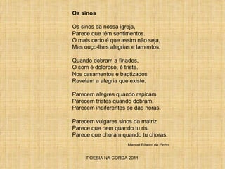 POESIA NA CORDA 2011 Os sinos Os sinos da nossa igreja, Parece que têm sentimentos. O mais certo é que assim não seja,  Mas ouço-lhes alegrias e lamentos. Quando dobram a finados,  O som é doloroso, é triste. Nos casamentos e baptizados Revelam a alegria que existe. Parecem alegres quando repicam. Parecem tristes quando dobram. Parecem indiferentes se dão horas. Parecem vulgares sinos da matriz Parece que riem quando tu ris. Parece que choram quando tu choras. Manuel Ribeiro de Pinho 