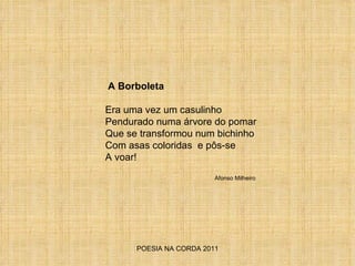 POESIA NA CORDA 2011 A Borboleta Era uma vez um casulinho Pendurado numa árvore do pomar Que se transformou num bichinho  Com asas coloridas  e pôs-se A voar!  Afonso Milheiro 