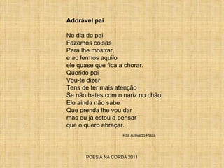 POESIA NA CORDA 2011 Adorável pai No dia do pai Fazemos coisas Para lhe mostrar,  e ao lermos aquilo  ele quase que fica a chorar. Querido pai  Vou-te dizer  Tens de ter mais atenção  Se não bates com o nariz no chão. Ele ainda não sabe Que prenda lhe vou dar  mas eu já estou a pensar que o quero abraçar. Rita Azevedo Plaza 