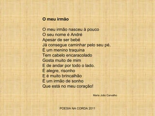 POESIA NA CORDA 2011 O meu irmão O meu irmão nasceu à pouco O seu nome é André Apesar de ser bebé Já consegue caminhar pelo seu pé. É um menino traquina Tem cabelo encaracolado Gosta muito de mim E de andar por todo o lado. É alegre, risonho E é muito brincalhão É um irmão de sonho  Que está no meu coração!  Maria João Carvalho 