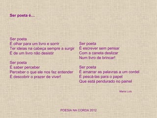 Ser poeta é…




Ser poeta
É olhar para um livro e sorrir         Ser poeta
Ter ideias na cabeça sempre a surgir   É escrever sem pensar
É de um livro não desistir             Com a caneta deslizar
                                       Num livro de brincar!
Ser poeta
É saber perceber                       Ser poeta
Perceber o que ele nos faz entender    É amarrar as palavras a um cordel
É descobrir o prazer de viver!         É pescá-las para o papel
                                       Que está pendurado no painel

                                                             Maria Luís




                            POESIA NA CORDA 2012
 