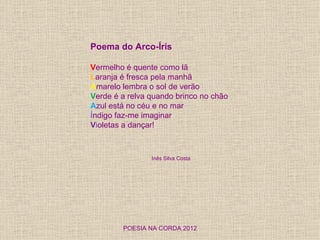 Poema do Arco-Íris

Vermelho é quente como lã
Laranja é fresca pela manhã
Amarelo lembra o sol de verão
Verde é a relva quando brinco no chão
Azul está no céu e no mar
Índigo faz-me imaginar
Violetas a dançar!



                Inês Silva Costa




        POESIA NA CORDA 2012
 
