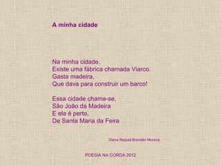 A minha cidade




Na minha cidade,
Existe uma fábrica chamada Viarco.
Gasta madeira,
Que dava para construir um barco!

Essa cidade chama-se,
São João da Madeira
E ela é perto,
De Santa Maria da Feira

                    Diana Raquel Brandão Moreira



           POESIA NA CORDA 2012
 