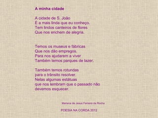 A minha cidade

A cidade de S. João
É a mais linda que eu conheço.
Tem lindos canteiros de flores
Que nos enchem de alegria.


Temos os museus e fábricas
Que nos dão empregos.
Para nos ajudarem a viver
Também temos parques de lazer.

Também temos rotundas
para o trânsito resolver.
Nelas algumas estátuas
que nos lembram que o passado não
devemos esquecer.


              Mariana de Jesus Ferreira da Rocha

              POESIA NA CORDA 2012
 