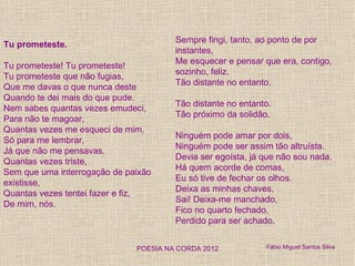 Sempre fingi, tanto, ao ponto de por
Tu prometeste.
                                       instantes,
                                       Me esquecer e pensar que era, contigo,
Tu prometeste! Tu prometeste!
                                       sozinho, feliz.
Tu prometeste que não fugias,
                                       Tão distante no entanto.
Que me davas o que nunca deste
Quando te dei mais do que pude.
                                       Tão distante no entanto.
Nem sabes quantas vezes emudeci,
                                       Tão próximo da solidão.
Para não te magoar,
Quantas vezes me esqueci de mim,
                                       Ninguém pode amar por dois,
Só para me lembrar,
                                       Ninguém pode ser assim tão altruísta.
Já que não me pensavas.
                                       Devia ser egoísta, já que não sou nada.
Quantas vezes triste,
                                       Há quem acorde de comas,
Sem que uma interrogação de paixão
                                       Eu só tive de fechar os olhos.
existisse,
                                       Deixa as minhas chaves,
Quantas vezes tentei fazer e fiz,
                                       Sai! Deixa-me manchado,
De mim, nós.
                                       Fico no quarto fechado,
                                       Perdido para ser achado.


                              POESIA NA CORDA 2012           Fábio Miguel Santos Silva
 