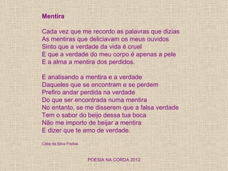 Mentira

Cada vez que me recordo as palavras que dizias
As mentiras que deliciavam os meus ouvidos
Sinto que a verdade da vida é cruel
E que a verdade do meu corpo é apenas a pele
E a alma a mentira dos perdidos.

E analisando a mentira e a verdade
Daqueles que se encontram e se perdem
Prefiro andar perdida na verdade
Do que ser encontrada numa mentira
No entanto, se me disserem que a falsa verdade
Tem o sabor do beijo dessa tua boca
Não me importo de beijar a mentira
E dizer que te amo de verdade.

Cátia da Silva Freitas



                         POESIA NA CORDA 2012
 