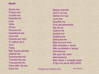 Sentir

Sente-me                        Nessa estrada
Possui-me                       Que é só tua
Invade-me                       Sente-me nua
Guarda-me                       Leva-me
Luta                            Guarda-me
Grita                           Fica secretamente
Chora                           Na chuva
Devora-me                       Cativa-me
Questiona-me                    Inspira-me
Leva-me                         Suplica-me
Guarda em mim                   Desnuda-me
O melhor de ti                  Mas fica em mim
Vem                             Não arrastes o vento
Parte                           Não combatas o tempo
Não fiques parado               Permanece
Liberta-me                      Sei que não será
Surpreende-me                   eternamente
Transforma-me                   Mas deixa o coração bater
Transporta-me                   E faz-me sentir MULHER!
Para além da lua
Guia-me             POESIA NA CORDA 2012         Dina Silvério
 