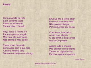 Poesia




Com a caneta na mão                        Envolve-me o terno olhar
E um caderno vazio                         E o sorrir da minha neta
Falta-me inspiração                        Não preciso divagar
Para aceitar o desafio                     Por momentos sou poeta

Peço ajuda à minha lira                    Com fervor interiorizo
Para um poema singelo                      A sua pura alegria
Mas nem ela me inspira                     O seu olhar, o seu sorriso
Não escuta o meu apelo                     Isto sim, é poesia

Estando em devaneio                        Agarro toda a energia
Sem saber bem o que faço                   P’ra atalhar o meu dilema
A minha netinha veio                       Talvez na página vazia
Dar-me um beijo e um abraço                Escreva agora um poema

                                                                      Lizete Gomes


                              POESIA NA CORDA 2012
 