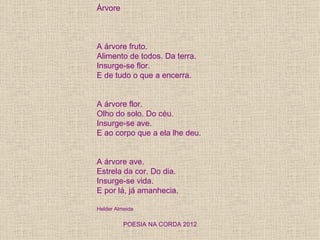 Árvore



A árvore fruto.
Alimento de todos. Da terra.
Insurge-se flor.
E de tudo o que a encerra.


A árvore flor.
Olho do solo. Do céu.
Insurge-se ave.
E ao corpo que a ela lhe deu.


A árvore ave.
Estrela da cor. Do dia.
Insurge-se vida.
E por lá, já amanhecia.

Helder Almeida

          POESIA NA CORDA 2012
 