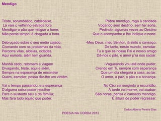 Mendigo



Triste, sorumbático, cabisbaixo,                            Pobre mendigo, roga à caridade
Lá vais o velhinho estrada fora                        Vogando sem destino, sem ter sorte,
Mendigar o pão que mitigue a fome,                      Pedindo, algumas vezes ao Destino
Não perde tempo; é chegada a hora.                   Que o acompanhe e lhe indique o norte.

Debruçado sobre o seu meão cajado,               -Meu Deus, meu Senhor, já sinto o cansaço,
Cismando com os problemas da vida,                          De tanto, neste mundo, esmolar.
Percorre vilas, aldeias, cidades,                      Tu é que és nosso Pai e nosso amigo
Aqui esmola, além tem guarida.                         Dá-nos o pão, o amor p’ra nos saciar.

Manhã cedo, retomam a viagem                                -Vagueando vou até onde puder,
Divagando, triste, aqui e além,                        Crendo em Ti, sempre com esperança
Sempre na esperança de encontrar                          Que um dia chegará a casa, ao lar,
Quem, esmoler, possa dar-lhe um vintém.                   O amor, a paz, o pão e a bonança.

Vai o tempo passando, e a esperança                       No Céu vai surgindo a escuridão,
D’alguma coisa poder recolher                                A tarde vai morrer, vai acabar;
Para o sustento seu e da família;                     São horas, pensa o cansado mendigo,
Mas fará tudo aquilo que puder.                                É altura de poder regressar.


                                                                        Carlos Alberto Pereira Dias
                                     POESIA NA CORDA 2012
 