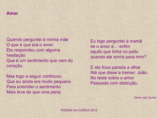 Amor




Quando perguntei à minha mãe             Eu logo perguntei à mamã
O que é que era o amor                   se o amor é… enfim
Ela respondeu com alguma                 aquilo que tinha no peito
hesitação                                quando ela sorria para mim?
Que é um sentimento que vem do
coração.                                 E ela ficou parada a olhar
                                         Até que disse a tremer: João,
Mas logo a seguir continuou              No teste sobre o amor
Que eu ainda era muito pequena           Passaste com distinção.
Para entender o sentimento
Mais leve do que uma pena.
                                                               Maria João Santos



                         POESIA NA CORDA 2012
 