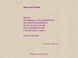 Amar em família



Amar é:
Dar abraços muito apertadinhos
dar beijinhos barulhentos
dormir no braço do pai
ouvir histórias da mãe
e brincar com o mano…

Amar é ser feliz!


                     Pedro Miguel Caldas Lobo




       POESIA NA CORDA 2012
 