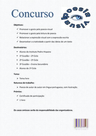 Objetivos:
Promover o gosto pela poesia visual
Promover o gosto pela leitura de poesia
Relacionar a expressão visual com a expressão escrita
Desenvolver a criatividade a partir das ideias de um texto
Destinatários:
Alunos do Instituto Pedro Hispano
1º Escalão – 2º Ciclo
2º Escalão – 3º Ciclo
3º Escalão – Ensino Secundário
Alunos do 1º Ciclo
Tema:
Tema livre
Natureza do trabalho:
Poesia de autor de autor em língua portuguesa, com ilustração.
Prémios:
Certificado de participação
1 livro
Os casos omissos serão da responsabilidade das organizadoras.