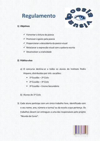 Regulamento
1) Objetivos
Fomentar a leitura da poesia
Promover o gosto pela poesia
Proporcionar a descoberta da poesia visual
Relacionar a expressão visual com a palavra escrita
Desenvolver a criatividade
2) Público-alvo
a) O concurso destina-se a todos os alunos do Instituto Pedro
Hispano, distribuídos por três escalões:
1º Escalão – 2º Ciclo
2º Escalão – 3º Ciclo
3º Escalão – Ensino Secundário
b) Alunos do 1º Ciclo
3) Cada aluno participa com um único trabalho livre, identificado com
o seu nome, ano, número e turma/ ou da escola a que pertença. Os
trabalhos devem ser entregues a uma das responsáveis pelo projeto
“Mundo de Cores”.