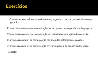 1. Considerando as influências do Internetês, segundo o texto, é possível afirmar que
    gerarão:

A) benefícios aos meios de comunicação por incorporar novos padrões de linguagem.

B) benefícios aos meios de comunicação em virtude da maior agilidade na escrita.

C) prejuízos aos meios de comunicação considerados politicamente corretos.

D) prejuízos aos meios de comunicação em consequência da economia de espaço.

Resposta:
 