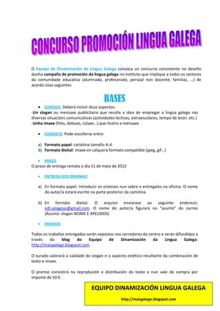 O Equipo de Dinamización da Lingua Galega convoca un concurso consistente no deseño
dunha campaña de promoción da lingua galega no instituto que implique a todos os sectores
da comunidade educativa (alumnado, profesorado, persoal non docente, familias, …) de
acordo coas seguintes


                                         BASES
    • CONTIDO. Deberá incluír dous aspectos:
-Un slogan ou mensaxe publicitaria que recolla a idea de empregar a lingua galega nas
diversas situacións comunicativas (actividades lectivas, extraescolares, tempo de lecer, etc.)
-Unha imaxe (foto, debuxo, colaxe…) que ilustre a mensaxe.

   • FORMATO. Pode escollerse entre:

   a) Formato papel: cartolina tamaño A-4.
   b) Formato dixital: imaxe en calquera formato compatible (jpeg, gif…)

   •   PRAZO
O prazo de entrega remata o día 11 de maio de 2012

   •   ENTREGA DOS ORIXINAIS

   a) En formato papel: Introducir os orixinais nun sobre e entregalos na oficina. O nome
      do autor/a estará escrito na parte posterior da cartolina.

   b) En formato dixital. O arquivo enviarase ao seguinte enderezo:
      edl.aslagoas@gmail.com. O nome do autor/a figurará no “asunto” do correo
      (Asunto: slogan-NOME E APELIDOS)

   •   PREMIOS

Todos os traballos entregados serán expostos nos corredores do centro e serán difundidos a
través    do     blog    do    Equipo     de    Dinamización     da     Lingua     Galega:
http://maisgalego.blogspot.com

O xurado valorará a calidade do slogan e o aspecto estético resultante da combinación de
texto e imaxe.

O premio consistirá na reprodución e distribución do texto e nun vale de compra por
importe de 50 €.

                                 EQUIPO DINAMIZACIÓN LINGUA GALEGA
                                                  http://maisgalego.blogspot.com
 