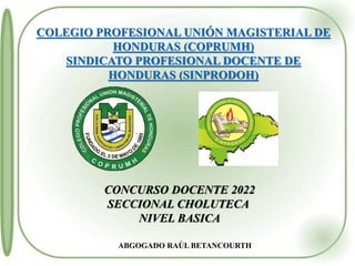 COLEGIO PROFESIONAL UNIÓN MAGISTERIAL DE
HONDURAS (COPRUMH)
SINDICATO PROFESIONAL DOCENTE DE
HONDURAS (SINPRODOH)
ABGOGADO RAÚL BETANCOURTH
CONCURSO DOCENTE 2022
SECCIONAL CHOLUTECA
NIVEL BASICA
 