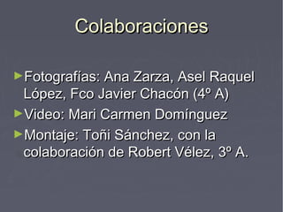 ColaboracionesColaboraciones
►Fotografías: Ana Zarza, Asel RaquelFotografías: Ana Zarza, Asel Raquel
López, Fco Javier Chacón (4º A)López, Fco Javier Chacón (4º A)
►Video: Mari Carmen DomínguezVideo: Mari Carmen Domínguez
►Montaje: Toñi Sánchez, con laMontaje: Toñi Sánchez, con la
colaboración de Robert Vélez, 3º A.colaboración de Robert Vélez, 3º A.
 