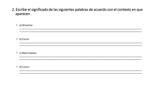 2. Escribe el significado de las siguientes palabras de acuerdo con el contexto en que 
aparecen . 
• a) Atractiva: 
________________________________________________________________________________________ 
________________________________________________________________________________________ 
• b) Corso: 
________________________________________________________________________________________ 
________________________________________________________________________________________ 
• c) Abarrotados: 
________________________________________________________________________________________ 
________________________________________________________________________________________ 
• d) Lucen: 
________________________________________________________________________________________ 
________________________________________________________________________________________ 
 