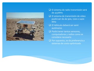  El sistema de radio transmisión será
de 433MHz
 El sistema de transmisión de video
podrá ser de de 900, 1200 o 2400
MHz
 El Vehículo deberá ser semi
autónomo
 Podrá tener tantos sensores,
computadoras y radios como se
considere necesario
 Por supuesto, se da preferencia a
sistemas de costo optimizado

 