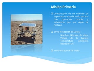Misión Primaria
 Construcción de un vehículo de
exploración espacial todo terreno
con
operación
remota
y
autónoma, que sea capaz de
realizar:
 Envío-Recepción de Datos:
Nombre, Número de dato,
Voltaje de la fuente,
Temperatura
ambiente,
Radiación UV.
 Envío-Recepción de Video.

 